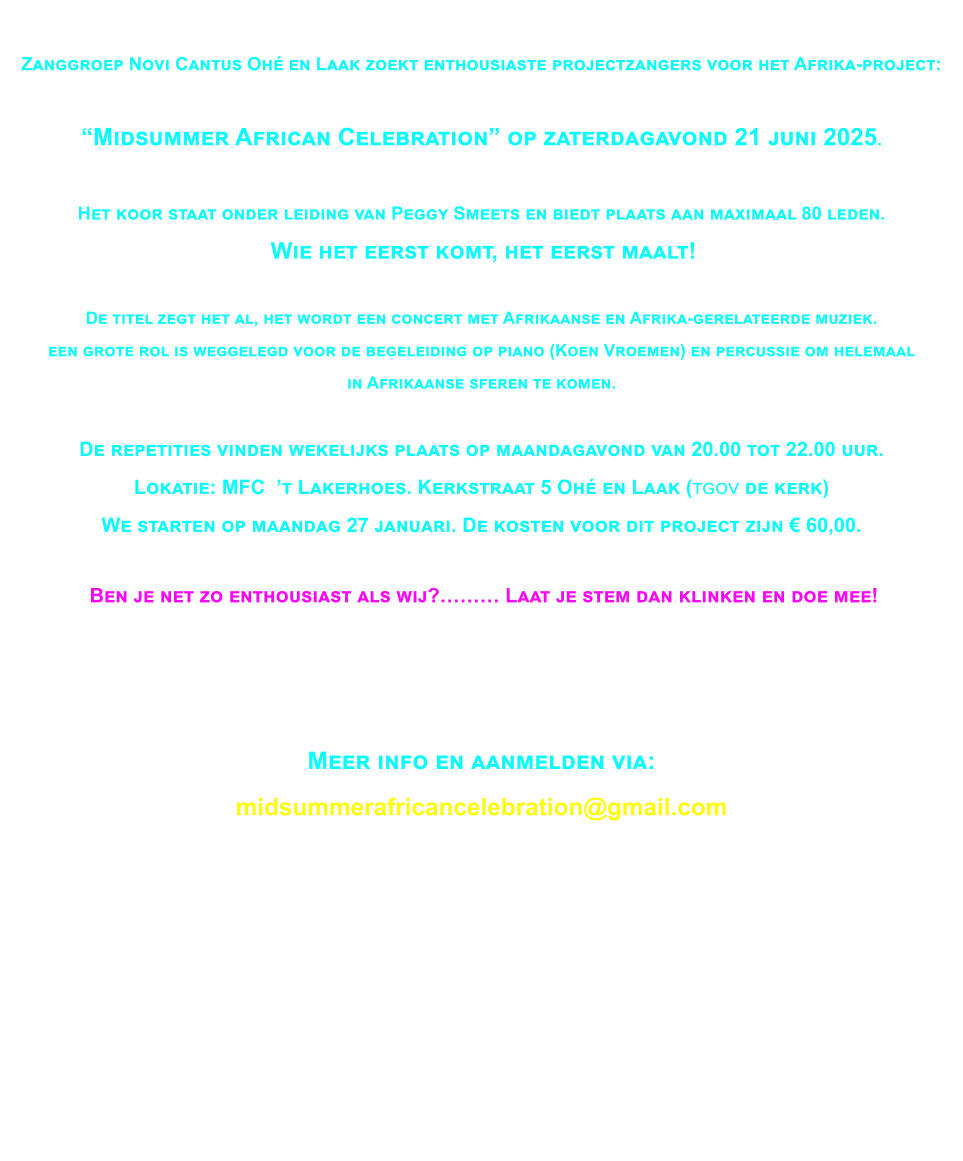 Op 21 juni 2025 zullen wij het Africa project presenteren.Wij zullen tijdig meer informatie op deze site plaatsen.  Tevens zult u dan via een QR-code toegangskaarten kunnen reserveren.Tot spoedig!  Zanggroep Novi Cantus Ohé en Laak zoekt enthousiaste projectzangers voor het Afrika-project:   “Midsummer African Celebration” op zaterdagavond 21 juni 2025.  Het koor staat onder leiding van Peggy Smeets en biedt plaats aan maximaal 80 leden.  Wie het eerst komt, het eerst maalt!  De titel zegt het al, het wordt een concert met Afrikaanse en Afrika-gerelateerde muziek.  een grote rol is weggelegd voor de begeleiding op piano (Koen Vroemen) en percussie om helemaal  in Afrikaanse sferen te komen.  De repetities vinden wekelijks plaats op maandagavond van 20.00 tot 22.00 uur.Lokatie: MFC  ’t Lakerhoes. Kerkstraat 5 Ohé en Laak (tgov de kerk) We starten op maandag 27 januari. De kosten voor dit project zijn € 60,00.   Ben je net zo enthousiast als wij?……… Laat je stem dan klinken en doe mee!   Meer info en aanmelden via: midsummerafricancelebration@gmail.com